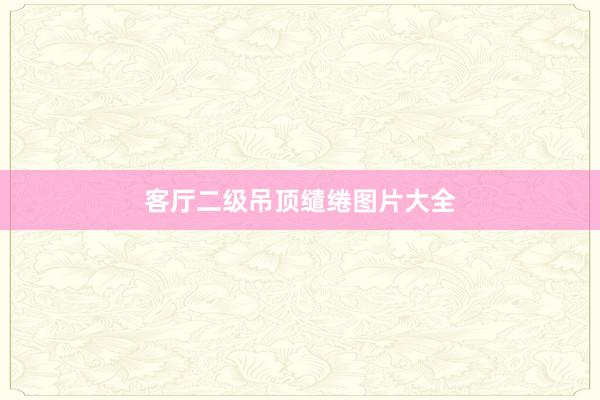 客厅二级吊顶缱绻图片大全